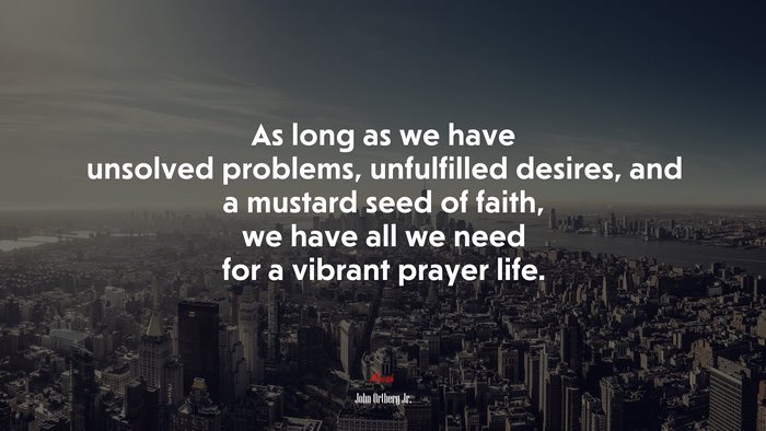 As long as we have unsolved problems, unfulfilled desires, and a mustard seed of faith, we have all we need for a vibrant prayer life. | John Ortberg Jr. quote