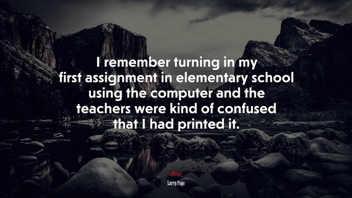 I remember turning in my first assignment in elementary school using the computer and the teachers were kind of confused that I had printed it. | Larry Page quote