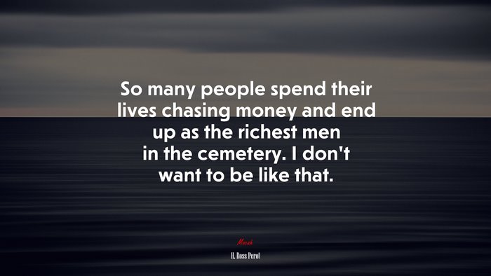 So many people spend their lives chasing money and end up as the richest men in the cemetery. I don’t want to be like that. | H. Ross Perot quote