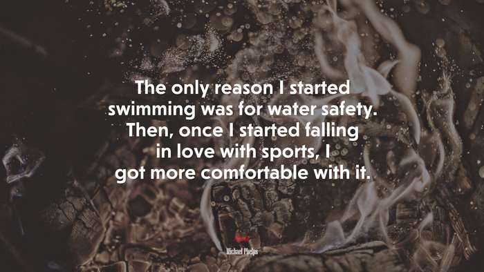 The only reason I started swimming was for water safety. Then, once I started falling in love with sports, I got more comfortable with it. | Michael Phelps quote