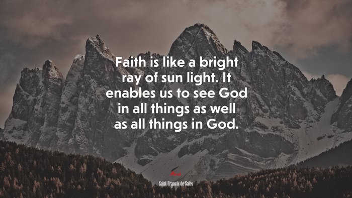 Faith is like a bright ray of sun light. It enables us to see God in all things as well as all things in God. | Saint Francis de Sales quote