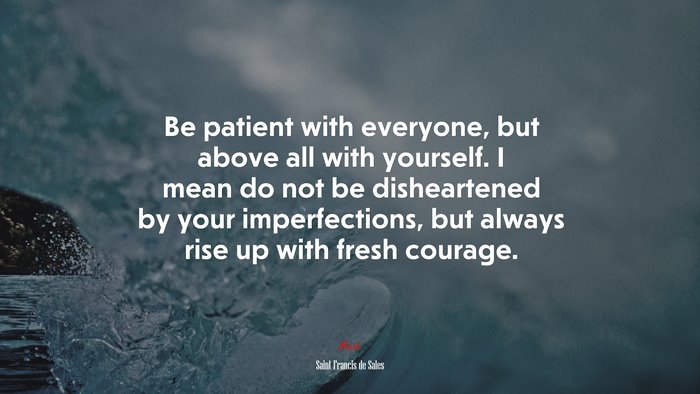 Be patient with everyone, but above all with yourself. I mean do not be disheartened by your imperfections, but always rise up with fresh courage. | Saint Francis de Sales quote