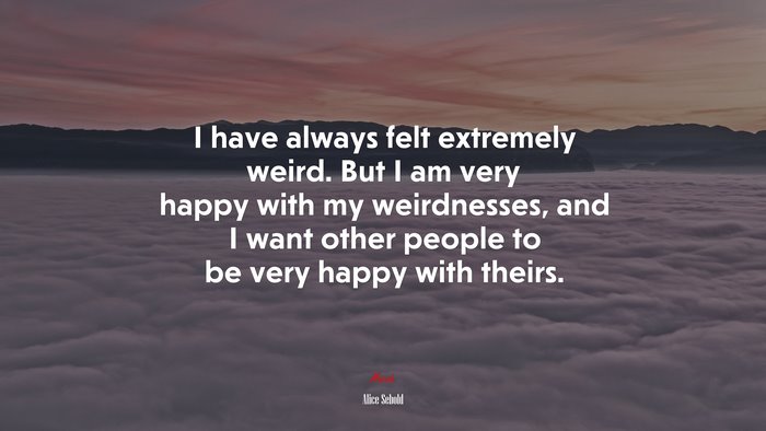 I have always felt extremely weird. But I am very happy with my weirdnesses, and I want other people to be very happy with theirs. | Alice Sebold quote