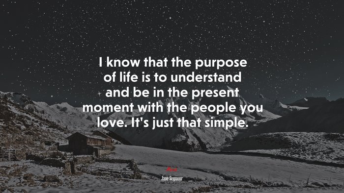 I know that the purpose of life is to understand and be in the present moment with the people you love. It’s just that simple. | Jane Seymour quote