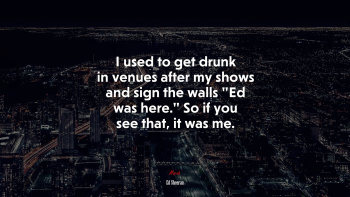 I used to get drunk in venues after my shows and sign the walls “Ed was here.” So if you see that, it was me. | Ed Sheeran quote