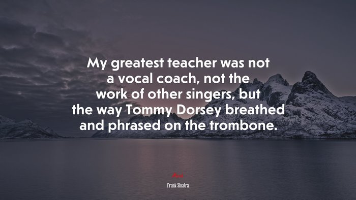 My greatest teacher was not a vocal coach, not the work of other singers, but the way Tommy Dorsey breathed and phrased on the trombone. | Frank Sinatra quote