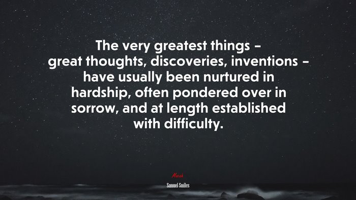 The very greatest things – great thoughts, discoveries, inventions – have usually been nurtured in hardship, often pondered over in sorrow, and at length established with difficulty. | Samuel Smiles quote