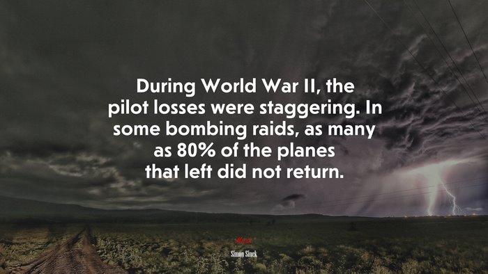 During World War II, the pilot losses were staggering. In some bombing raids, as many as 80% of the planes that left did not return. | Simon Sinek quote