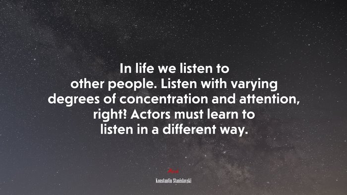 In life we listen to other people. Listen with varying degrees of concentration and attention, right? Actors must learn to listen in a different way. | Konstantin Stanislavski quote
