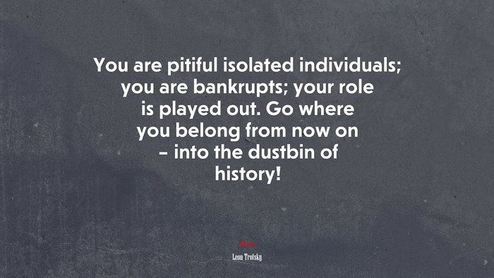 You are pitiful isolated individuals; you are bankrupts; your role is played out. Go where you belong from now on – into the dustbin of history! | Leon Trotsky quote