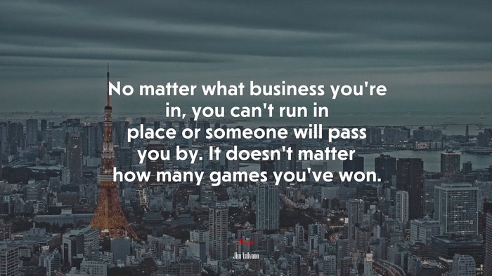 No matter what business you’re in, you can’t run in place or someone will pass you by. It doesn’t matter how many games you’ve won. | Jim Valvano quote