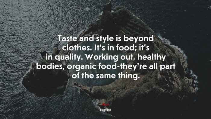 Taste and style is beyond clothes. It’s in food; it’s in quality. Working out, healthy bodies, organic food-they’re all part of the same thing. | Kanye West quote