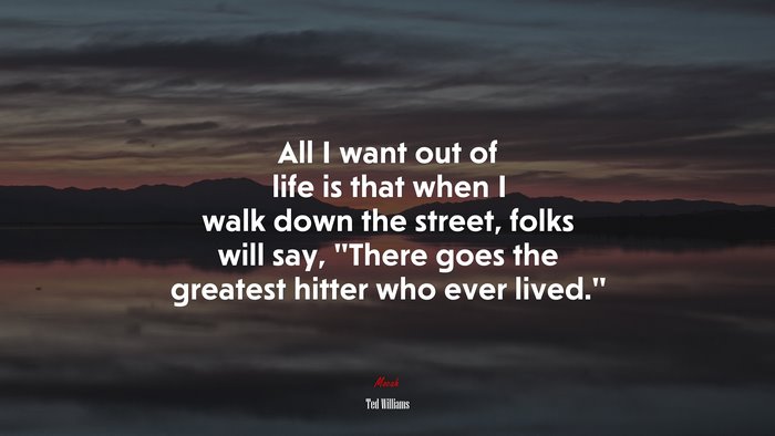 All I want out of life is that when I walk down the street, folks will say, “There goes the greatest hitter who ever lived.” | Ted Williams quote