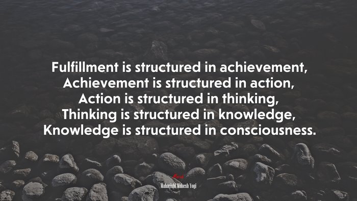 Fulfillment is structured in achievement, Achievement is structured in action, Action is structured in thinking, Thinking is structured in knowledge, Knowledge is structured in consciousness. | Maharishi Mahesh Yogi quote