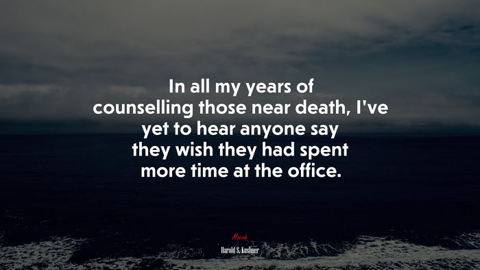 In all my years of counselling those near death, I’ve yet to hear anyone say they wish they had spent more time at the office. | Harold S. Kushner quote