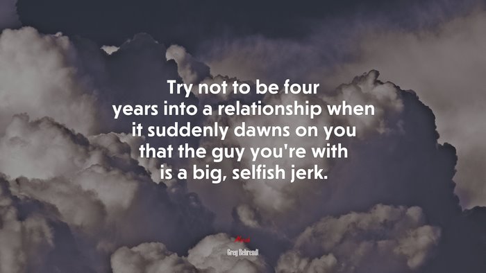 Try not to be four years into a relationship when it suddenly dawns on you that the guy you’re with is a big, selfish jerk. | Greg Behrendt quote