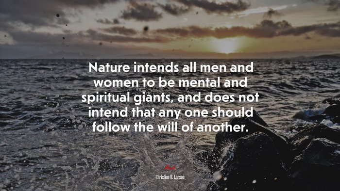 Nature intends all men and women to be mental and spiritual giants, and does not intend that any one should follow the will of another. | Christian D. Larson quote