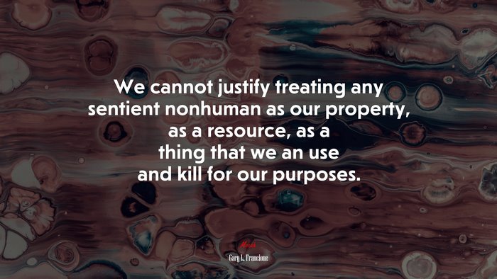 We cannot justify treating any sentient nonhuman as our property, as a resource, as a thing that we an use and kill for our purposes. | Gary L. Francione quote