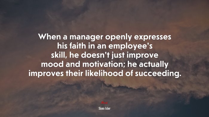 When a manager openly expresses his faith in an employee’s skill, he doesn’t just improve mood and motivation; he actually improves their likelihood of succeeding. | Shawn Achor quote