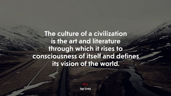The culture of a civilization is the art and literature through which it rises to consciousness of itself and defines its vision of the world. | Roger Scruton quote