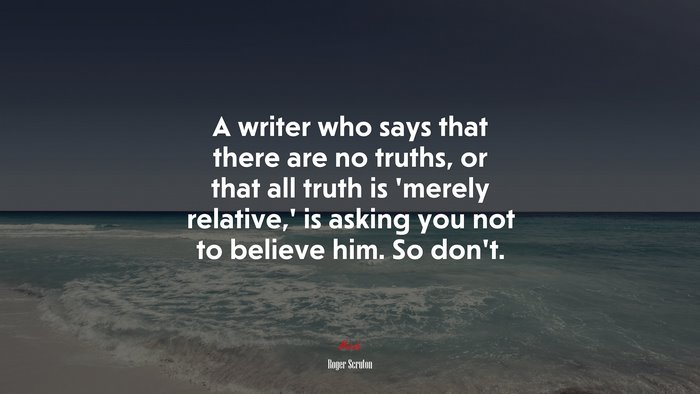 A writer who says that there are no truths, or that all truth is ‘merely relative,’ is asking you not to believe him. So don’t. | Roger Scruton quote