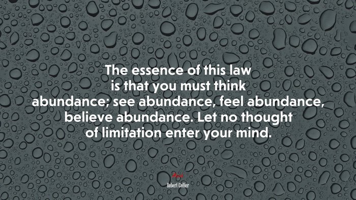 The essence of this law is that you must think abundance; see abundance, feel abundance, believe abundance. Let no thought of limitation enter your mind. | Robert Collier quote