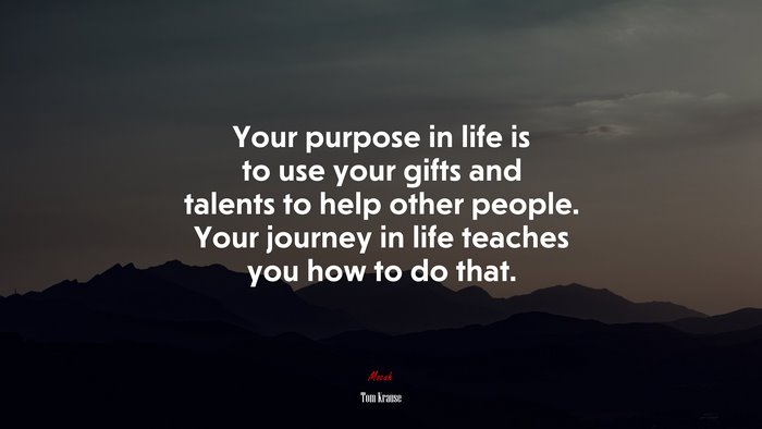 Your purpose in life is to use your gifts and talents to help other people. Your journey in life teaches you how to do that. | Tom Krause quote