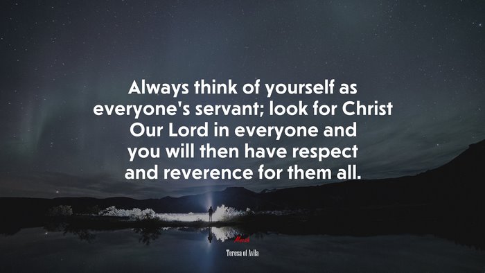 Always think of yourself as everyone’s servant; look for Christ Our Lord in everyone and you will then have respect and reverence for them all. | Teresa of Ávila quote