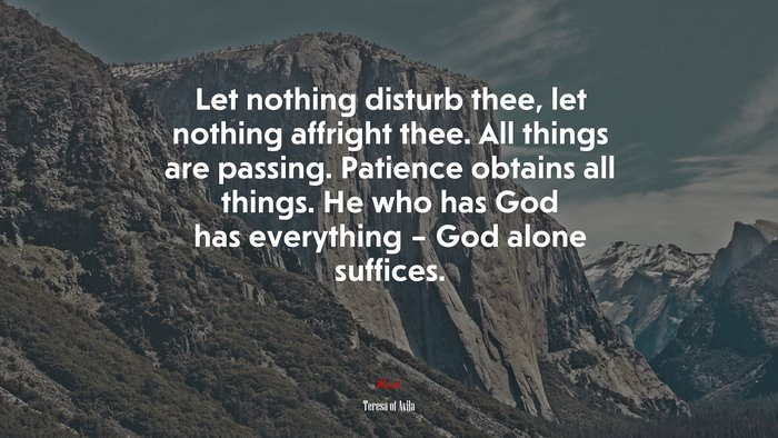 Let nothing disturb thee, let nothing affright thee. All things are passing. Patience obtains all things. He who has God has everything – God alone suffices. | Teresa of Ávila quote