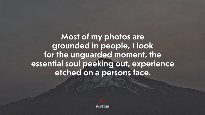 Most of my photos are grounded in people, I look for the unguarded moment, the essential soul peeking out, experience etched on a persons face. | Steve McCurry quote