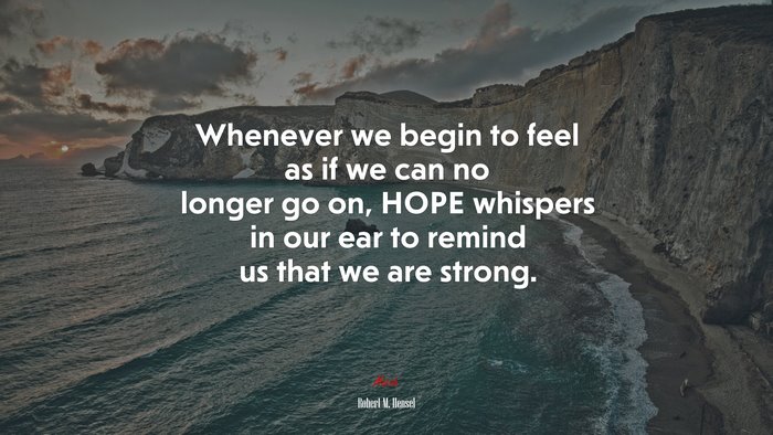 Whenever we begin to feel as if we can no longer go on, HOPE whispers in our ear to remind us that we are strong. | Robert M. Hensel quote