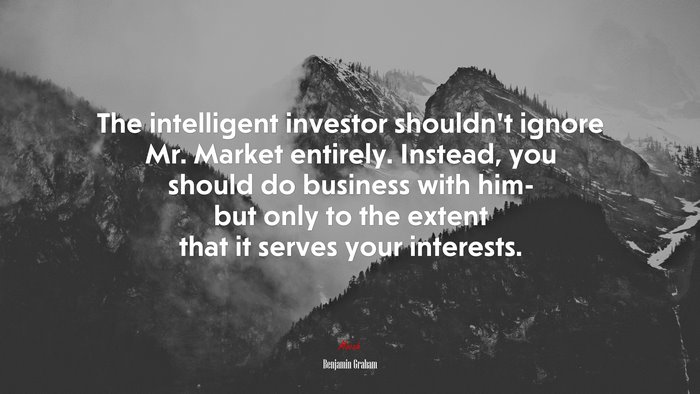 The intelligent investor shouldn’t ignore Mr. Market entirely. Instead, you should do business with him- but only to the extent that it serves your interests. | Benjamin Graham quote