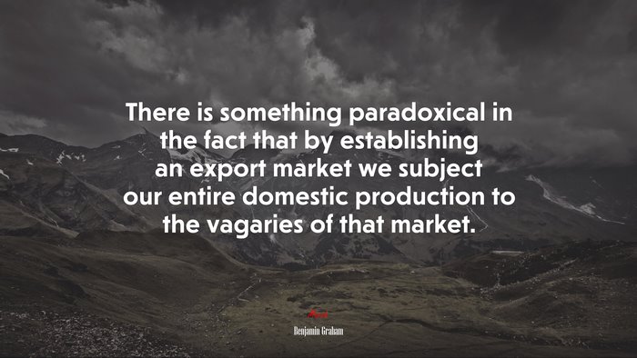 There is something paradoxical in the fact that by establishing an export market we subject our entire domestic production to the vagaries of that market. | Benjamin Graham quote