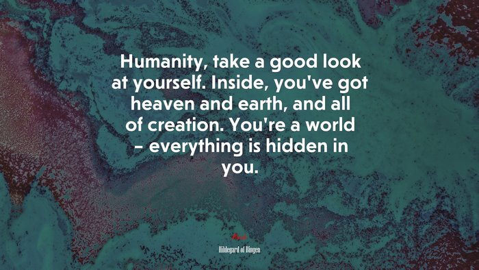 Humanity, take a good look at yourself. Inside, you’ve got heaven and earth, and all of creation. You’re a world – everything is hidden in you. | Hildegard of Bingen quote