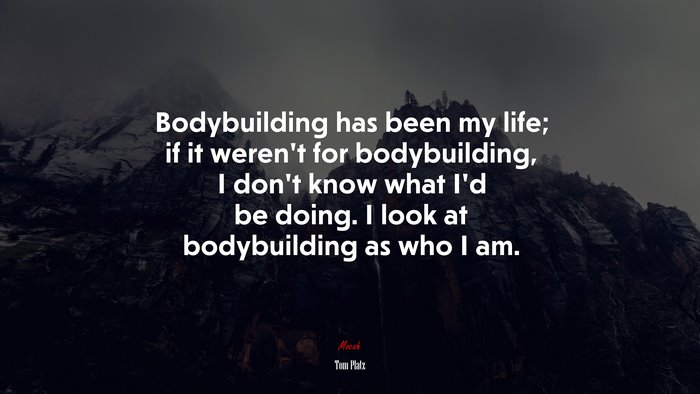 Bodybuilding has been my life; if it weren’t for bodybuilding, I don’t know what I’d be doing. I look at bodybuilding as who I am. | Tom Platz quote