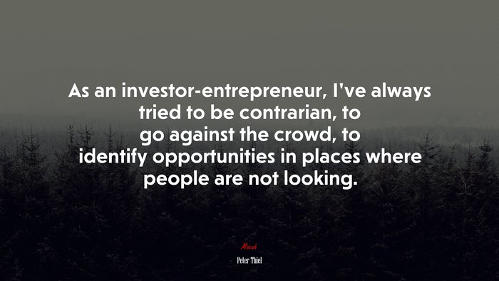 As an investor-entrepreneur, I’ve always tried to be contrarian, to go against the crowd, to identify opportunities in places where people are not looking. | Peter Thiel quote