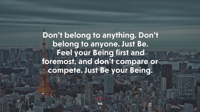 Don’t belong to anything. Don’t belong to anyone. Just Be. Feel your Being first and foremost, and don’t compare or compete. Just Be your Being. | Mooji quote