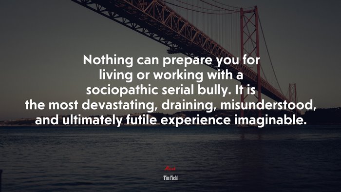 Nothing can prepare you for living or working with a sociopathic serial bully. It is the most devastating, draining, misunderstood, and ultimately futile experience imaginable. | Tim Field quote
