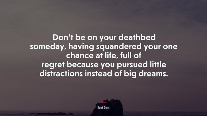 Don’t be on your deathbed someday, having squandered your one chance at life, full of regret because you pursued little distractions instead of big dreams. | Derek Sivers quote