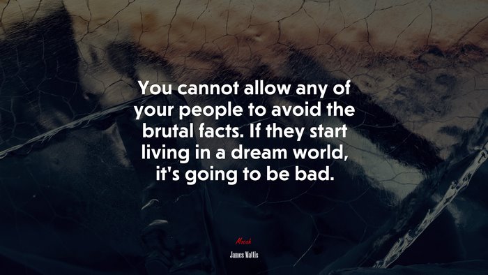 You cannot allow any of your people to avoid the brutal facts. If they start living in a dream world, it’s going to be bad. | James Mattis quote