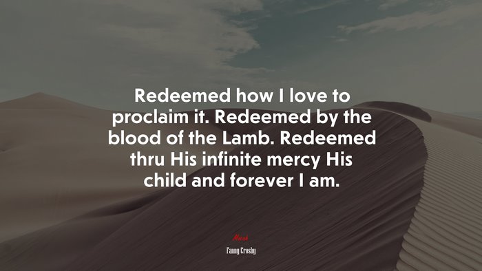 Redeemed how I love to proclaim it. Redeemed by the blood of the Lamb. Redeemed thru His infinite mercy His child and forever I am. | Fanny Crosby quote