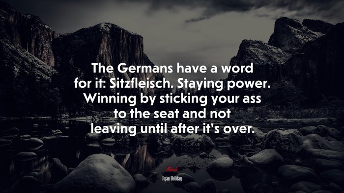 The Germans have a word for it: Sitzfleisch. Staying power. Winning by sticking your ass to the seat and not leaving until after it’s over. | Ryan Holiday quote