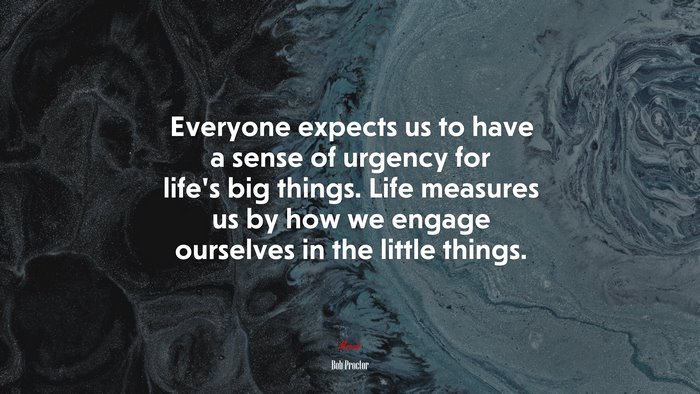 Everyone expects us to have a sense of urgency for life’s big things. Life measures us by how we engage ourselves in the little things. | Bob Proctor quote