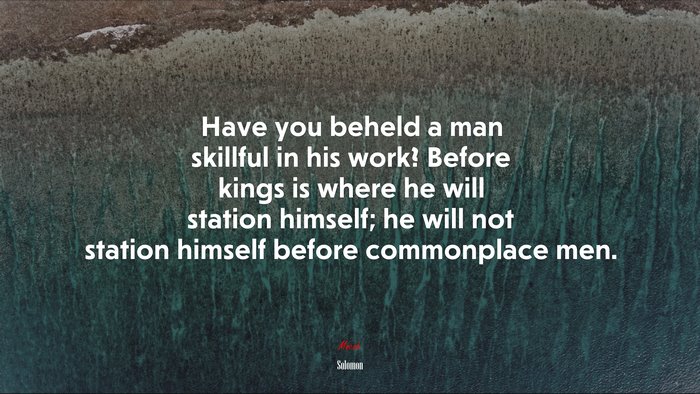 Have you beheld a man skillful in his work? Before kings is where he will station himself; he will not station himself before commonplace men. | Solomon quote