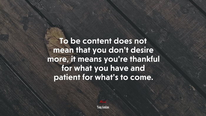 To be content does not mean that you don’t desire more, it means you’re thankful for what you have and patient for what’s to come. | Tony Gaskins quote