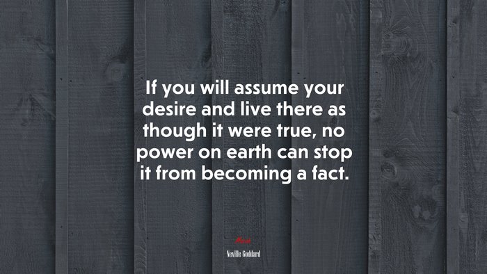 If you will assume your desire and live there as though it were true, no power on earth can stop it from becoming a fact. | Neville Goddard quote