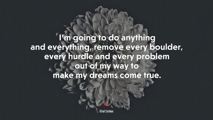 I’m going to do anything and everything, remove every boulder, every hurdle and every problem out of my way to make my dreams come true. | Grant Cardone quote