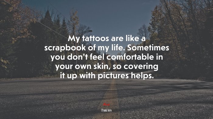 My tattoos are like a scrapbook of my life. Sometimes you don’t feel comfortable in your own skin, so covering it up with pictures helps. | Frank Iero quote