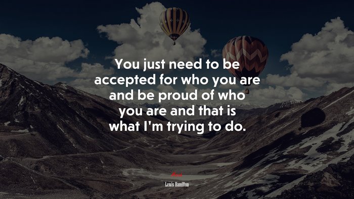You just need to be accepted for who you are and be proud of who you are and that is what I’m trying to do. | Lewis Hamilton quote