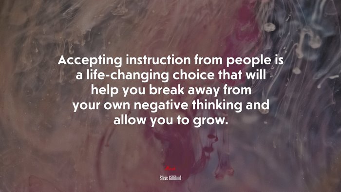 Accepting instruction from people is a life-changing choice that will help you break away from your own negative thinking and allow you to grow. | Steve Gilliland quote